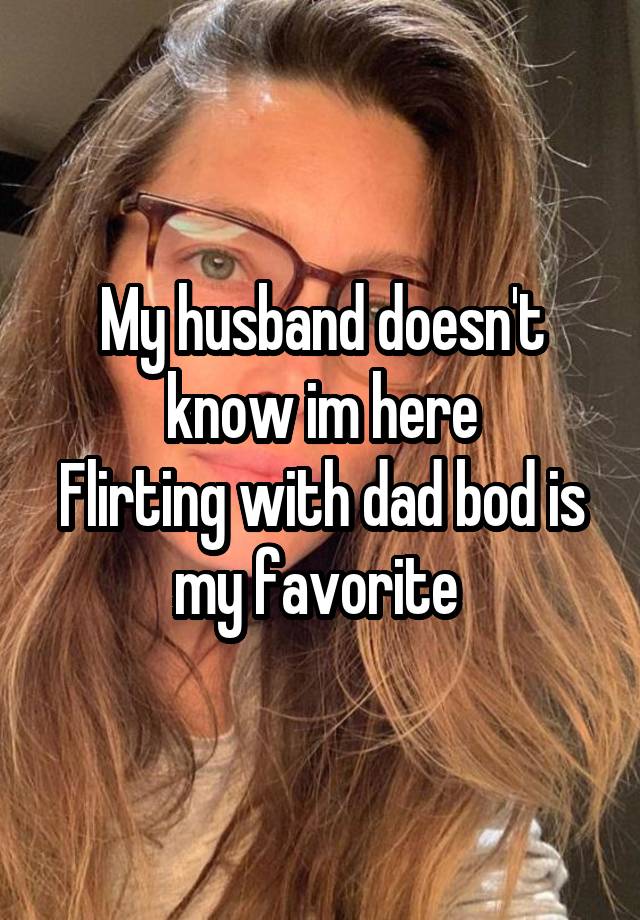 My husband doesn't know im here
Flirting with dad bod is my favorite 