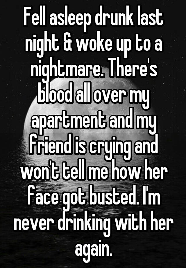 Fell asleep drunk last night & woke up to a nightmare. There's blood all over my apartment and my friend is crying and won't tell me how her face got busted. I'm never drinking with her again.