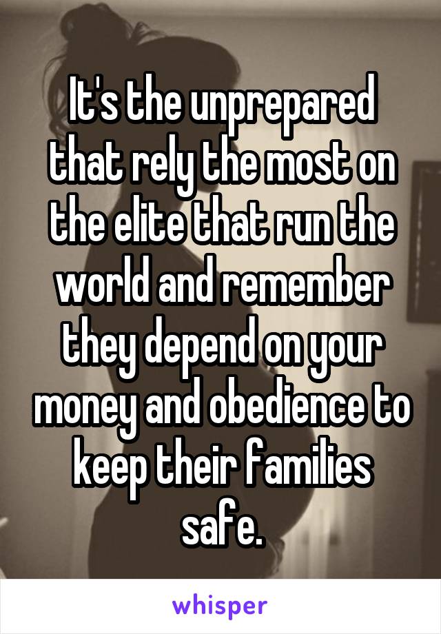 It's the unprepared that rely the most on the elite that run the world and remember they depend on your money and obedience to keep their families safe.