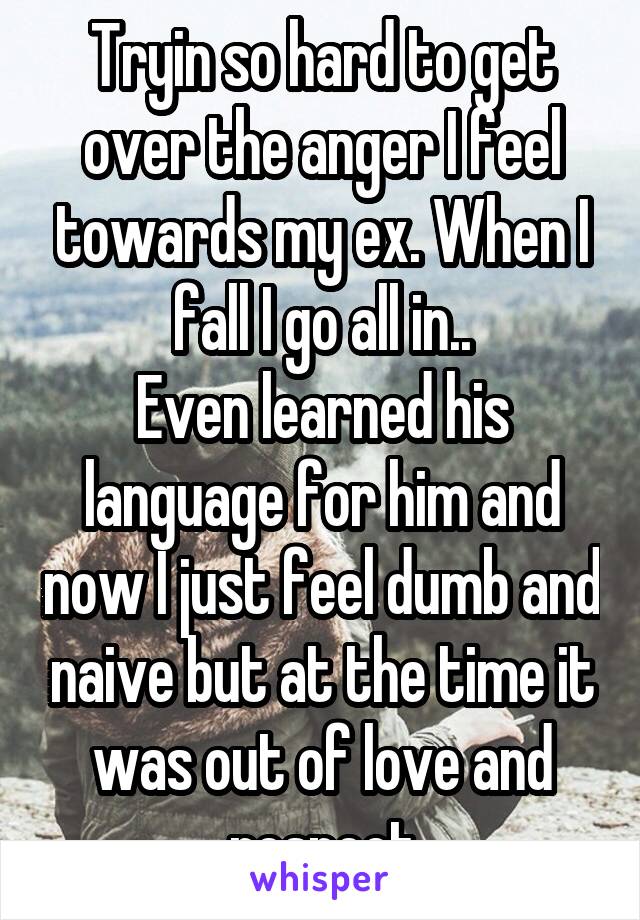 Tryin so hard to get over the anger I feel towards my ex. When I fall I go all in..
Even learned his language for him and now I just feel dumb and naive but at the time it was out of love and respect