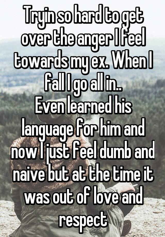 Tryin so hard to get over the anger I feel towards my ex. When I fall I go all in..
Even learned his language for him and now I just feel dumb and naive but at the time it was out of love and respect