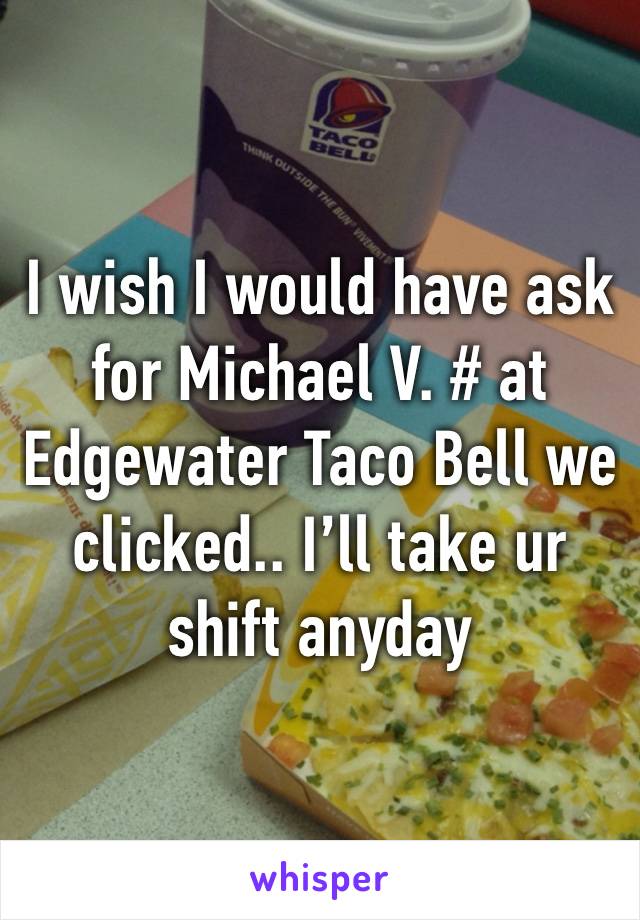 I wish I would have ask for Michael V. # at Edgewater Taco Bell we clicked.. I’ll take ur shift anyday