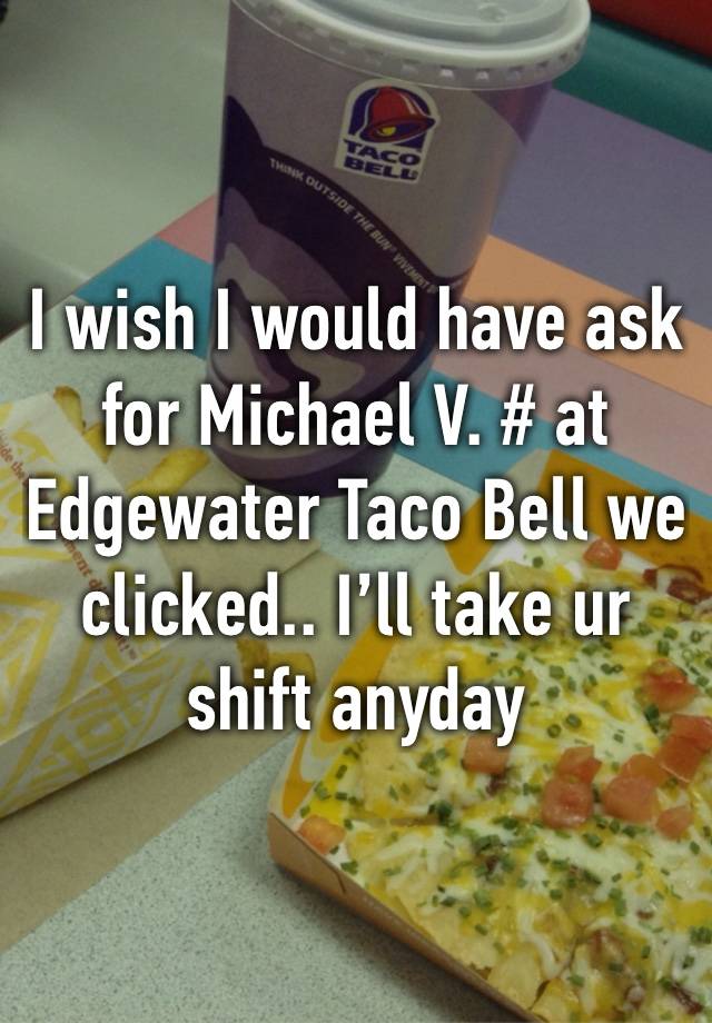 I wish I would have ask for Michael V. # at Edgewater Taco Bell we clicked.. I’ll take ur shift anyday