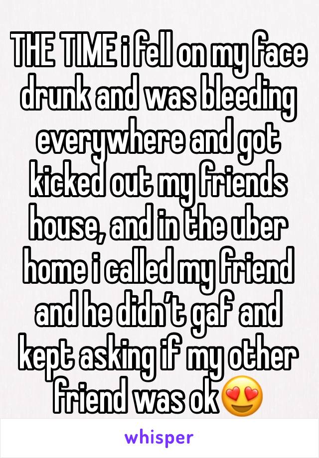 THE TIME i fell on my face drunk and was bleeding everywhere and got kicked out my friends house, and in the uber home i called my friend and he didn’t gaf and kept asking if my other friend was ok😍