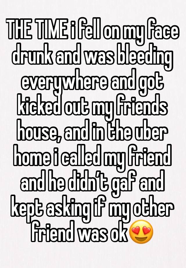 THE TIME i fell on my face drunk and was bleeding everywhere and got kicked out my friends house, and in the uber home i called my friend and he didn’t gaf and kept asking if my other friend was ok😍