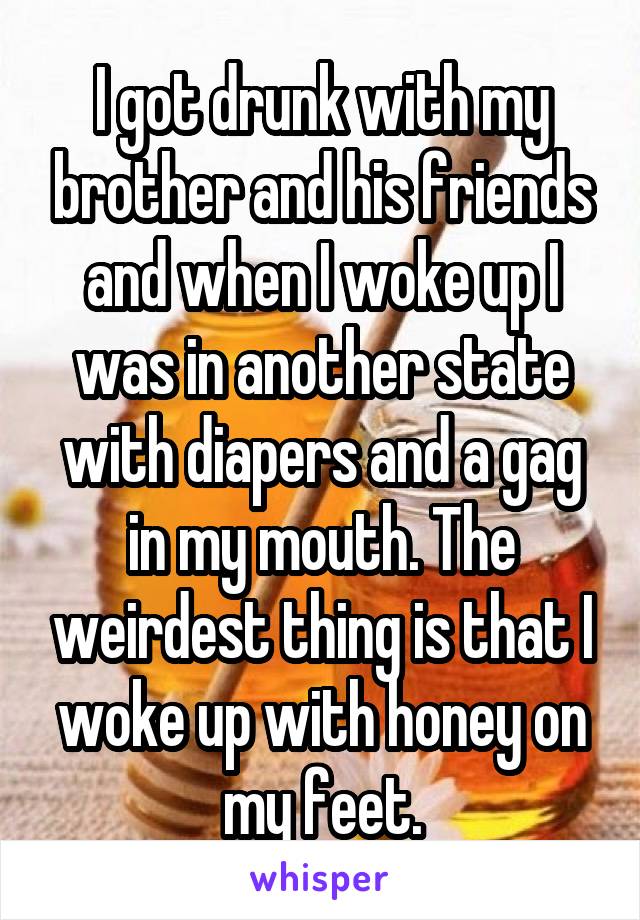 I got drunk with my brother and his friends and when I woke up I was in another state with diapers and a gag in my mouth. The weirdest thing is that I woke up with honey on my feet.