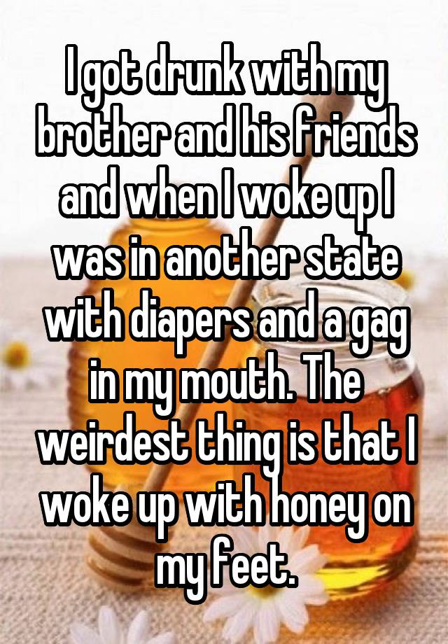 I got drunk with my brother and his friends and when I woke up I was in another state with diapers and a gag in my mouth. The weirdest thing is that I woke up with honey on my feet.