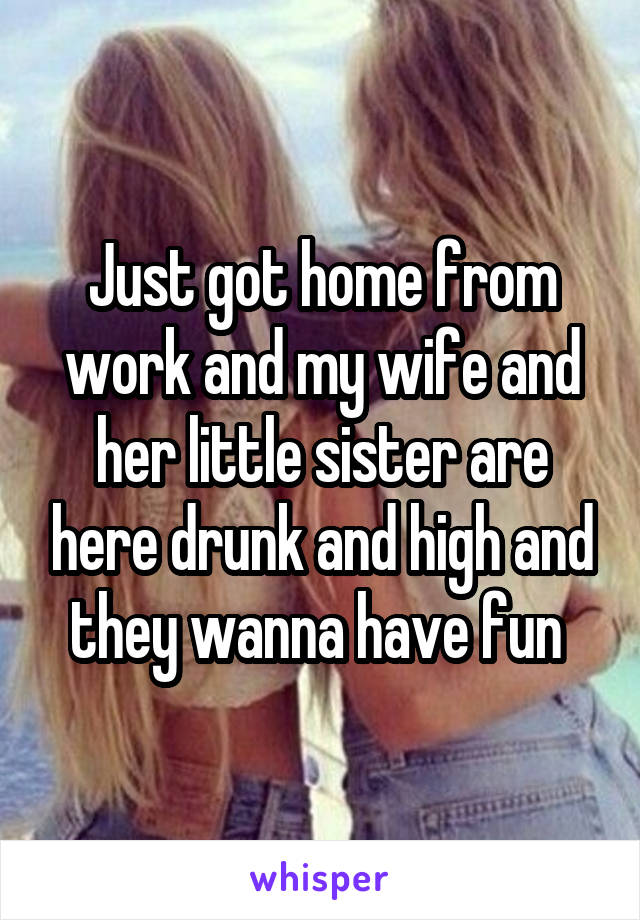 Just got home from work and my wife and her little sister are here drunk and high and they wanna have fun 