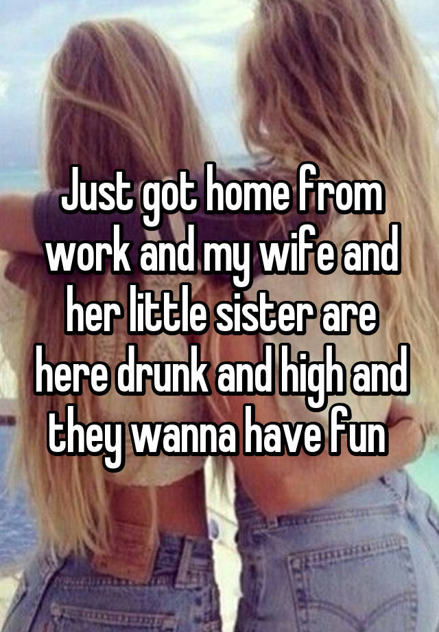 Just got home from work and my wife and her little sister are here drunk and high and they wanna have fun 