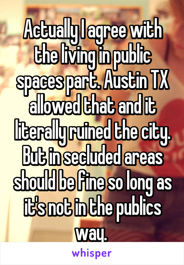 Actually I agree with the living in public spaces part. Austin TX allowed that and it literally ruined the city. But in secluded areas should be fine so long as it's not in the publics way. 
