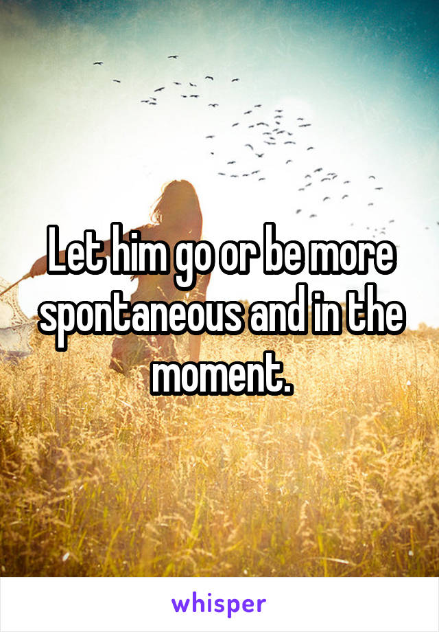 Let him go or be more spontaneous and in the moment.