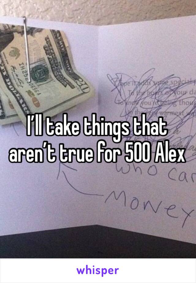 I’ll take things that aren’t true for 500 Alex