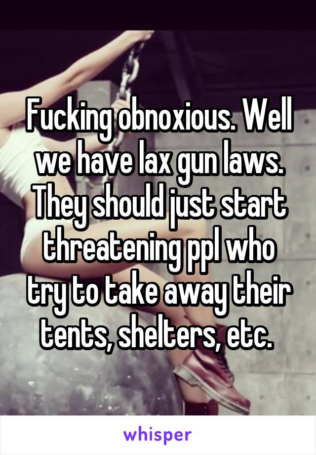 Fucking obnoxious. Well we have lax gun laws. They should just start threatening ppl who try to take away their tents, shelters, etc. 