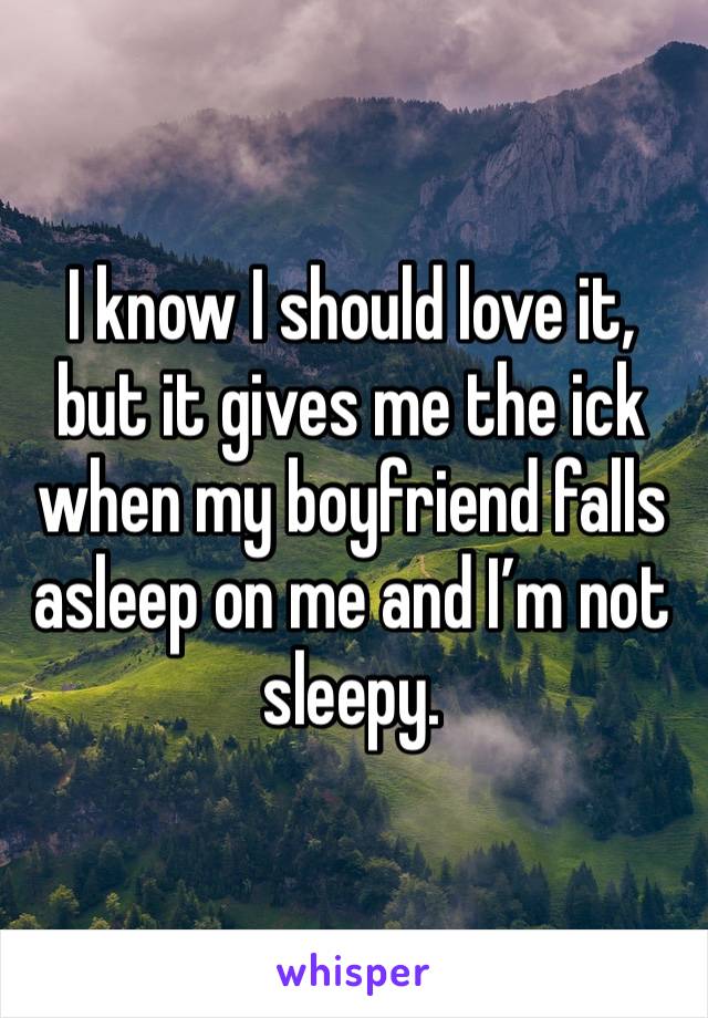 I know I should love it, but it gives me the ick when my boyfriend falls asleep on me and I’m not sleepy. 