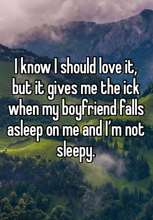 I know I should love it, but it gives me the ick when my boyfriend falls asleep on me and I’m not sleepy. 