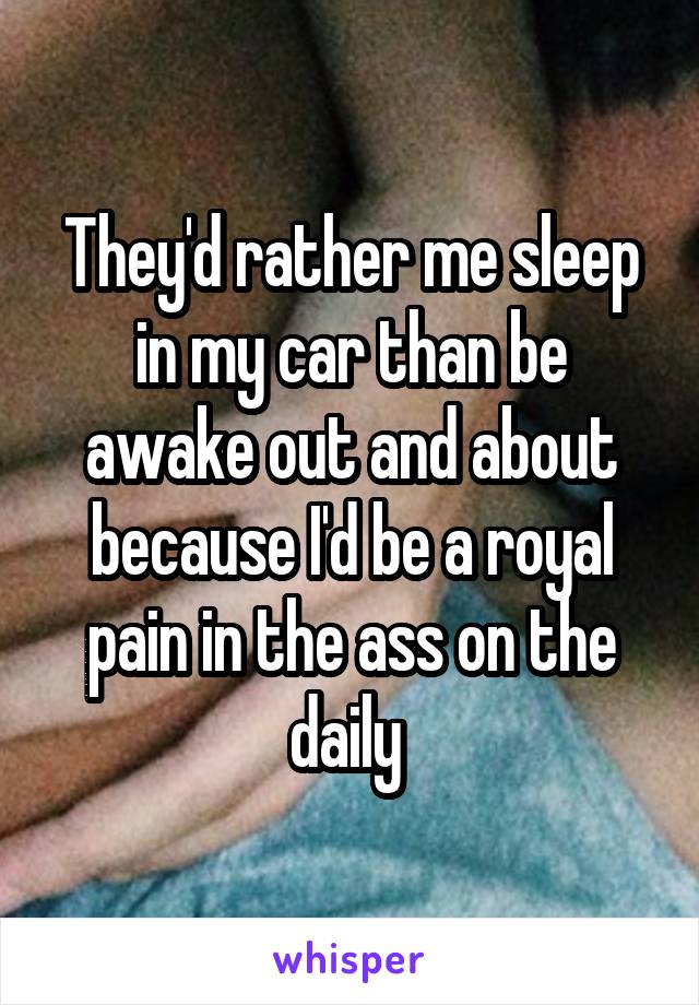 They'd rather me sleep in my car than be awake out and about because I'd be a royal pain in the ass on the daily 