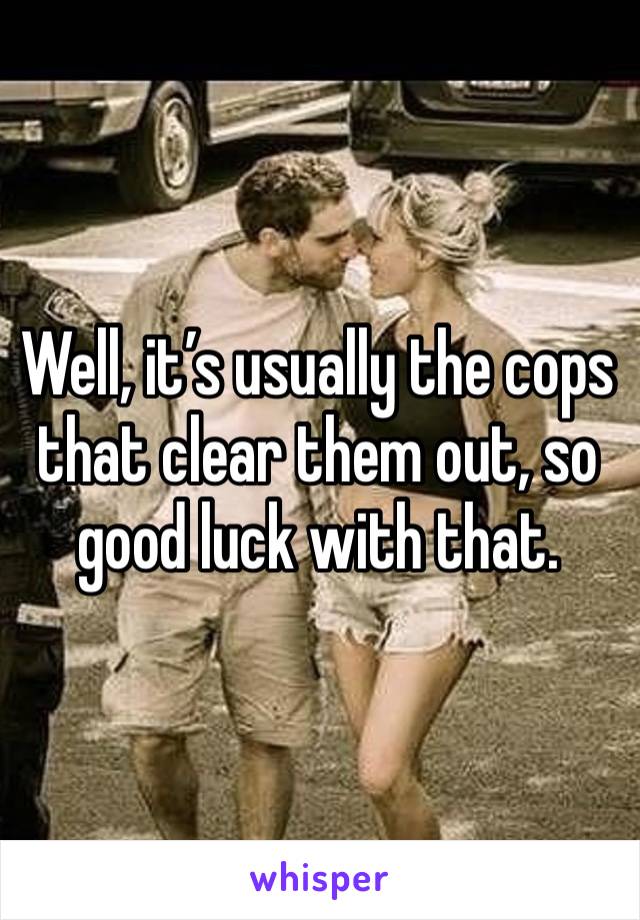 Well, it’s usually the cops that clear them out, so good luck with that.