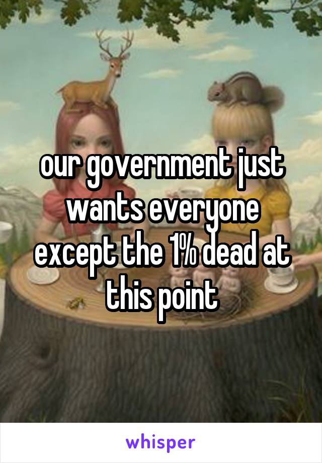our government just wants everyone except the 1% dead at this point