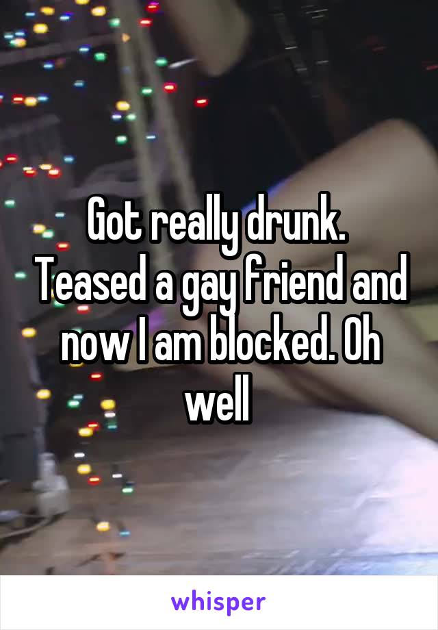 Got really drunk.  Teased a gay friend and now I am blocked. Oh well 