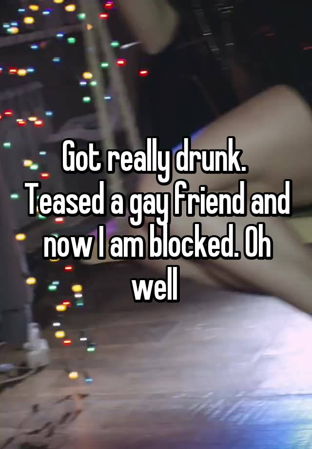 Got really drunk.  Teased a gay friend and now I am blocked. Oh well 