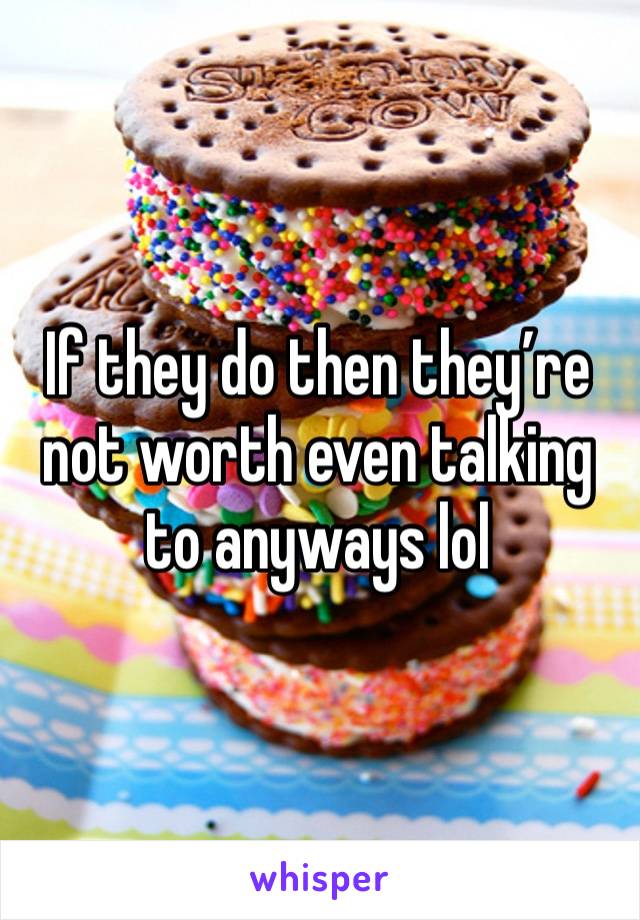 If they do then they’re not worth even talking to anyways lol 