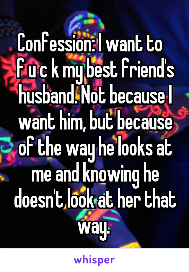 Confession: I want to    f u c k my best friend's husband. Not because I want him, but because of the way he looks at me and knowing he doesn't look at her that way. 