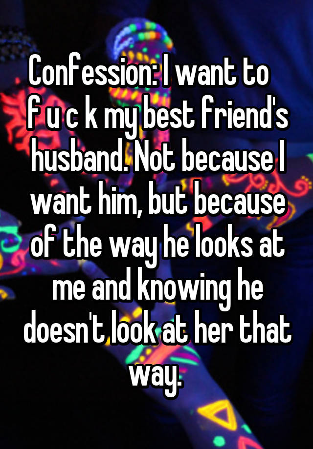 Confession: I want to    f u c k my best friend's husband. Not because I want him, but because of the way he looks at me and knowing he doesn't look at her that way. 