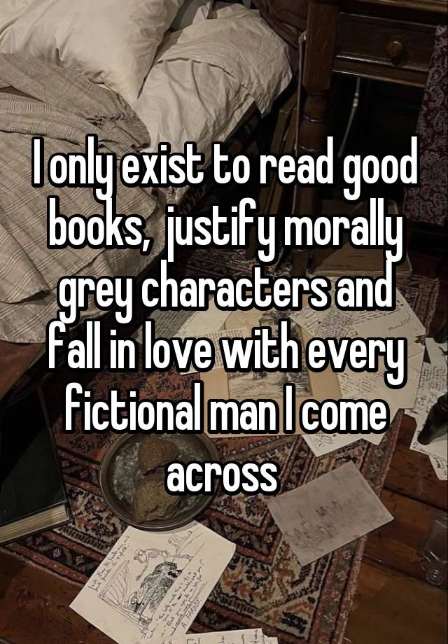 I only exist to read good books,  justify morally grey characters and fall in love with every fictional man I come across 