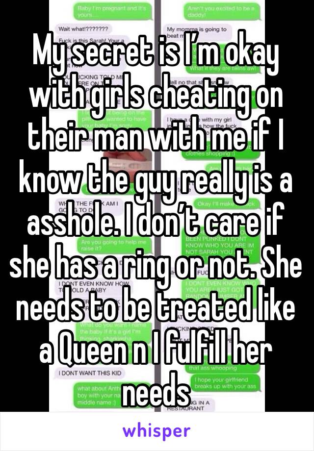 My secret is I’m okay with girls cheating on their man with me if I know the guy really is a asshole. I don’t care if she has a ring or not. She needs to be treated like a Queen n I fulfill her needs 