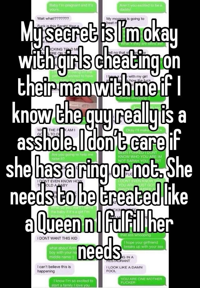 My secret is I’m okay with girls cheating on their man with me if I know the guy really is a asshole. I don’t care if she has a ring or not. She needs to be treated like a Queen n I fulfill her needs 