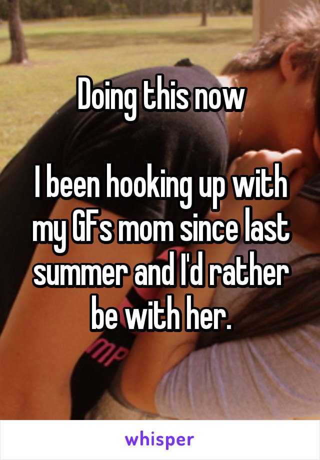 Doing this now
 
I been hooking up with my GFs mom since last summer and I'd rather be with her.
