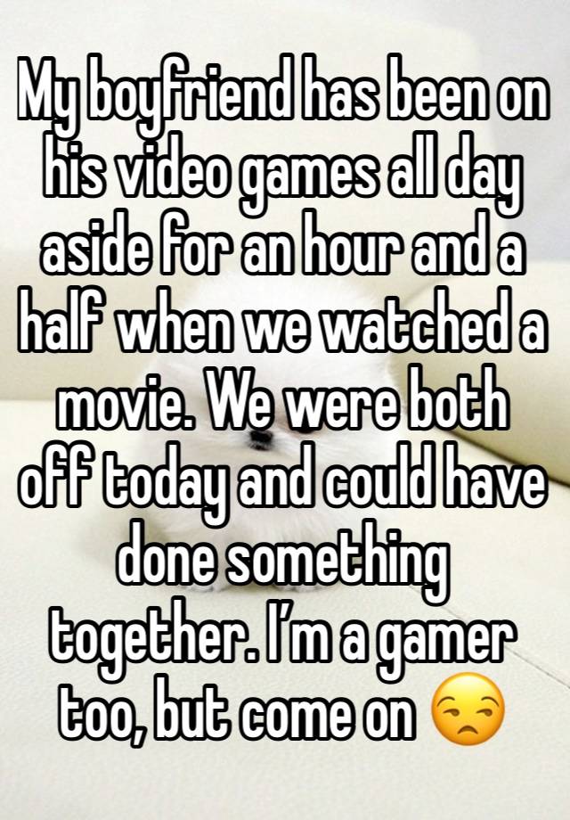My boyfriend has been on his video games all day aside for an hour and a half when we watched a movie. We were both off today and could have done something together. I’m a gamer too, but come on 😒