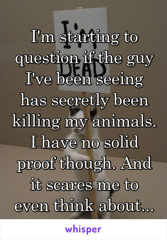 I'm starting to question if the guy I've been seeing has secretly been killing my animals. I have no solid proof though. And it scares me to even think about...