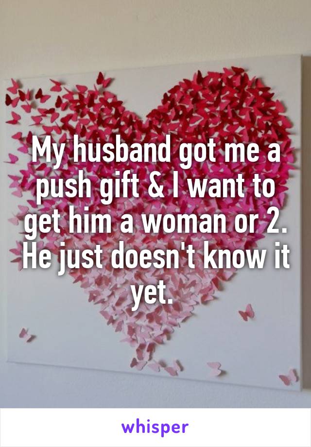 My husband got me a push gift & I want to get him a woman or 2. He just doesn't know it yet. 