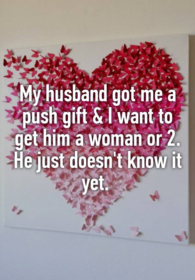 My husband got me a push gift & I want to get him a woman or 2. He just doesn't know it yet. 