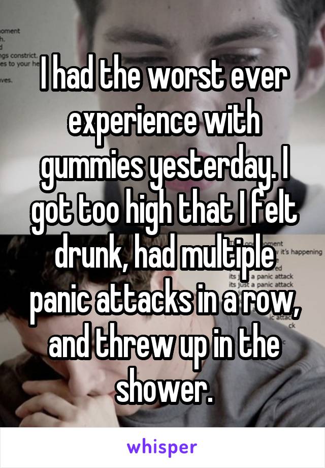 I had the worst ever experience with gummies yesterday. I got too high that I felt drunk, had multiple panic attacks in a row, and threw up in the shower.