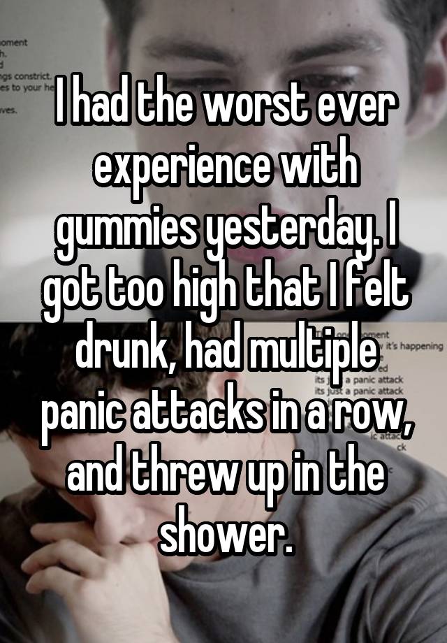 I had the worst ever experience with gummies yesterday. I got too high that I felt drunk, had multiple panic attacks in a row, and threw up in the shower.