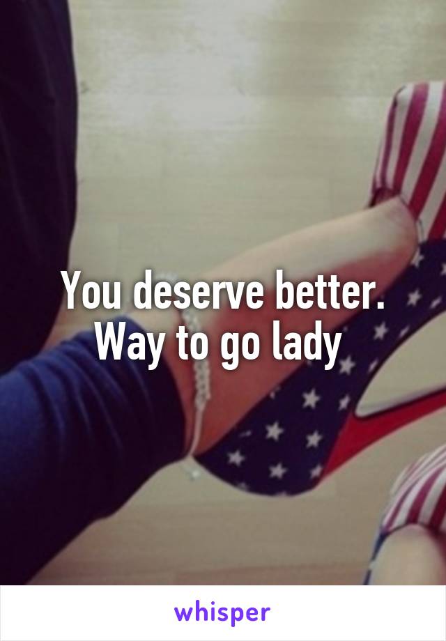 You deserve better. Way to go lady 