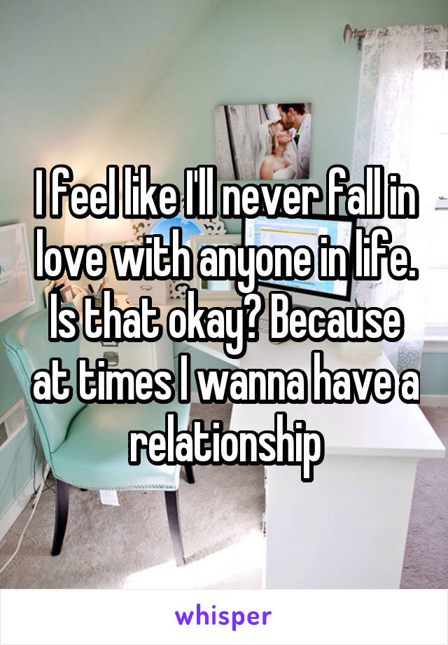 I feel like I'll never fall in love with anyone in life. Is that okay? Because at times I wanna have a relationship