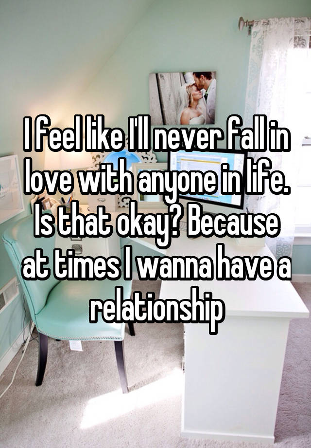 I feel like I'll never fall in love with anyone in life. Is that okay? Because at times I wanna have a relationship