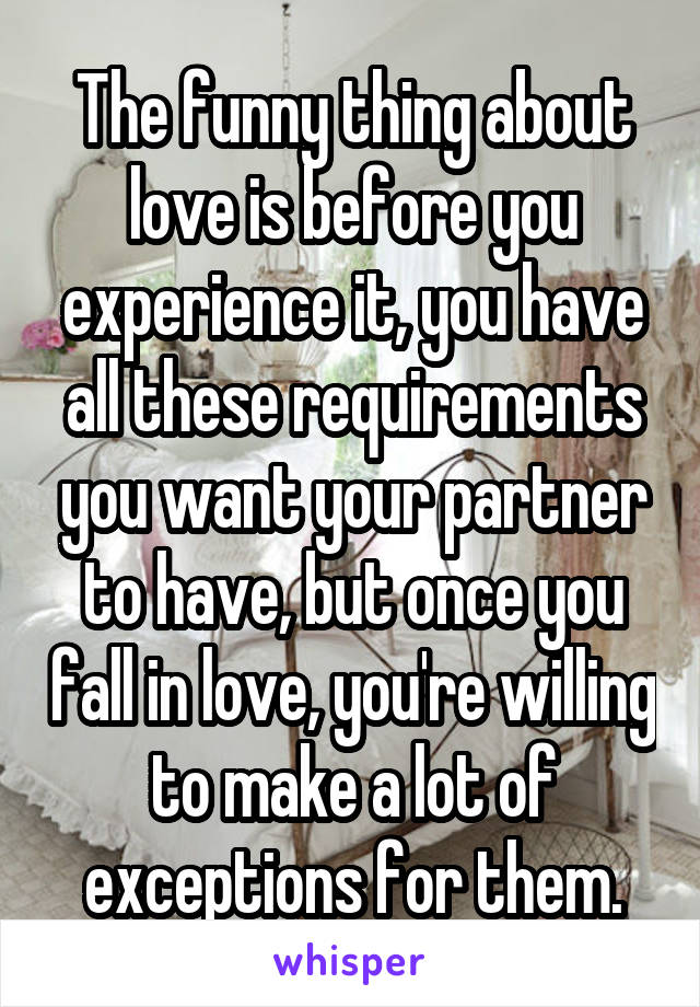 The funny thing about love is before you experience it, you have all these requirements you want your partner to have, but once you fall in love, you're willing to make a lot of exceptions for them.