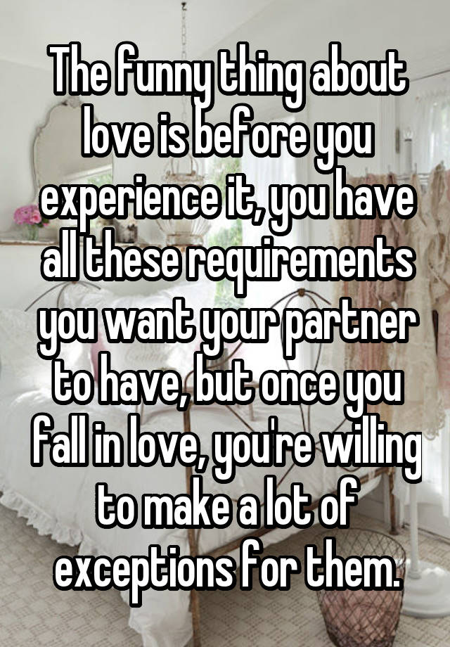 The funny thing about love is before you experience it, you have all these requirements you want your partner to have, but once you fall in love, you're willing to make a lot of exceptions for them.