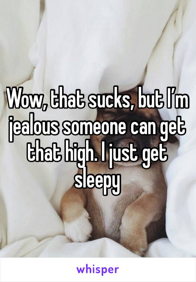 Wow, that sucks, but I’m jealous someone can get that high. I just get sleepy