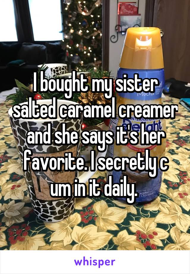 I bought my sister salted caramel creamer and she says it's her favorite. I secretly c um in it daily. 