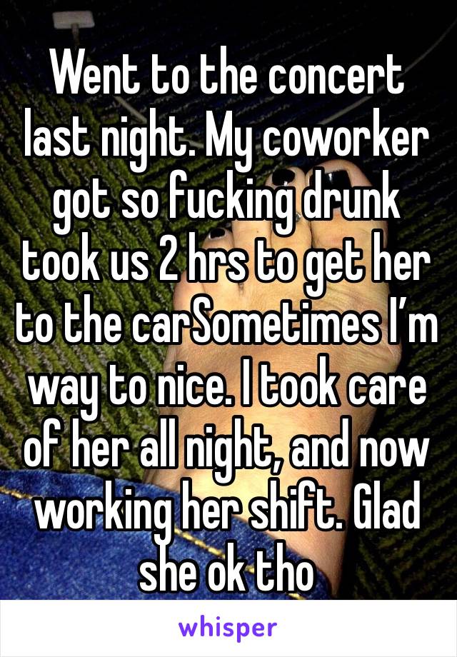 Went to the concert last night. My coworker got so fucking drunk took us 2 hrs to get her to the carSometimes I’m way to nice. I took care of her all night, and now working her shift. Glad she ok tho