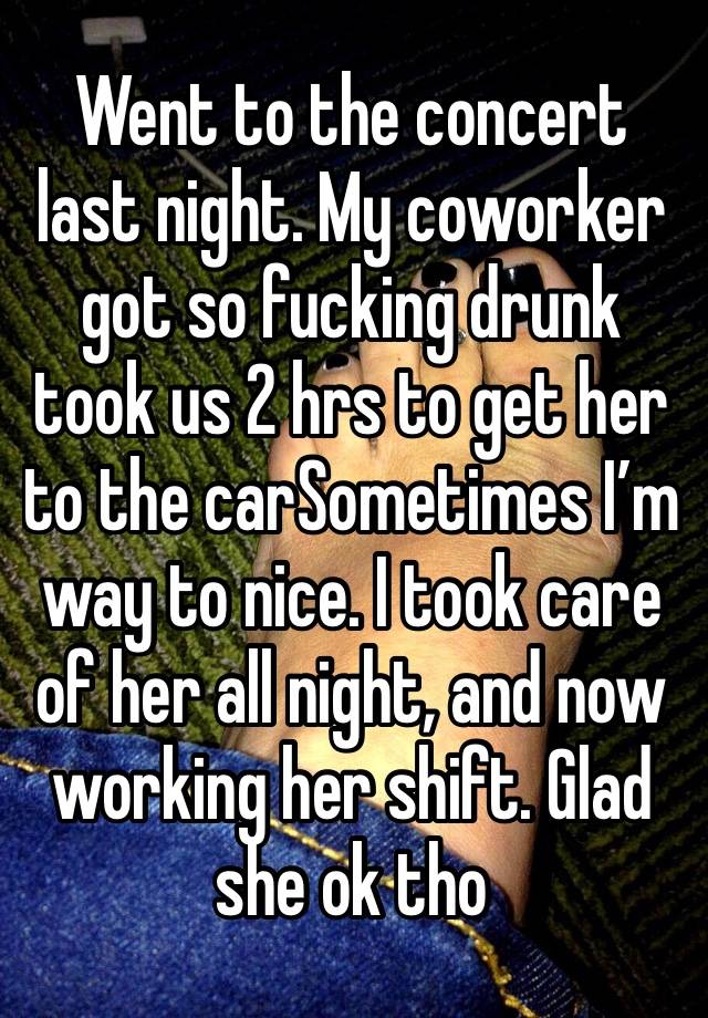 Went to the concert last night. My coworker got so fucking drunk took us 2 hrs to get her to the carSometimes I’m way to nice. I took care of her all night, and now working her shift. Glad she ok tho