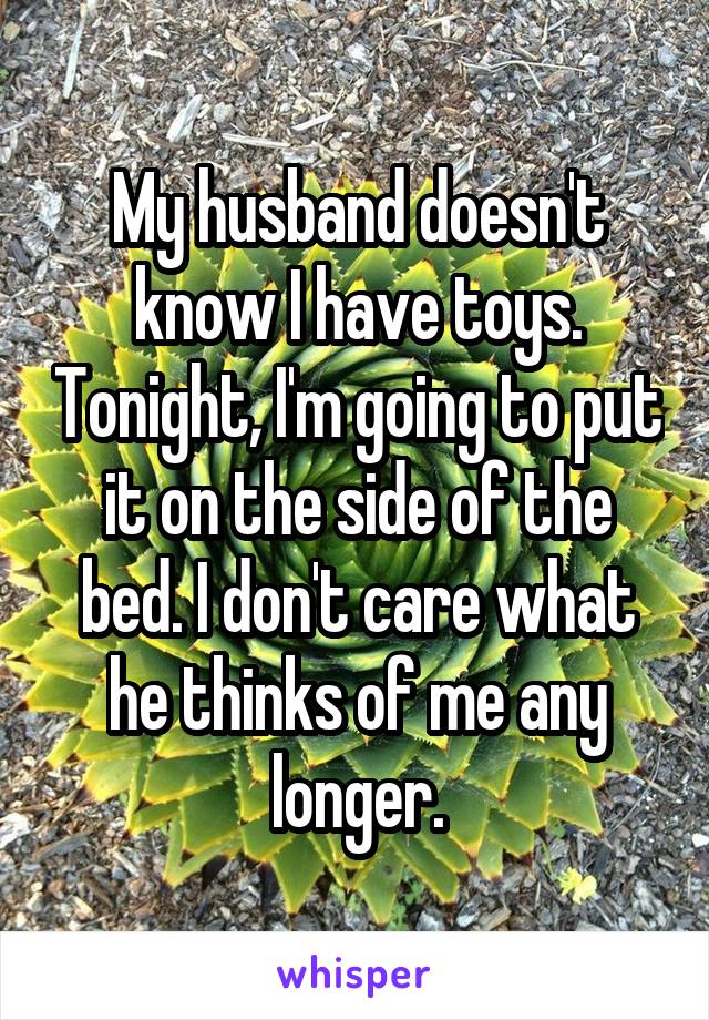 My husband doesn't know I have toys. Tonight, I'm going to put it on the side of the bed. I don't care what he thinks of me any longer.