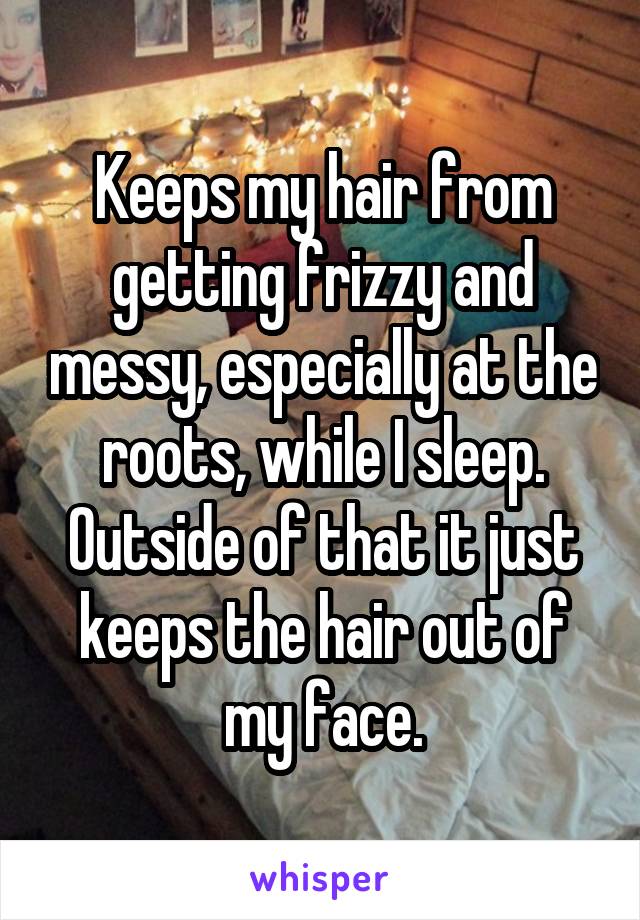 Keeps my hair from getting frizzy and messy, especially at the roots, while I sleep. Outside of that it just keeps the hair out of my face.