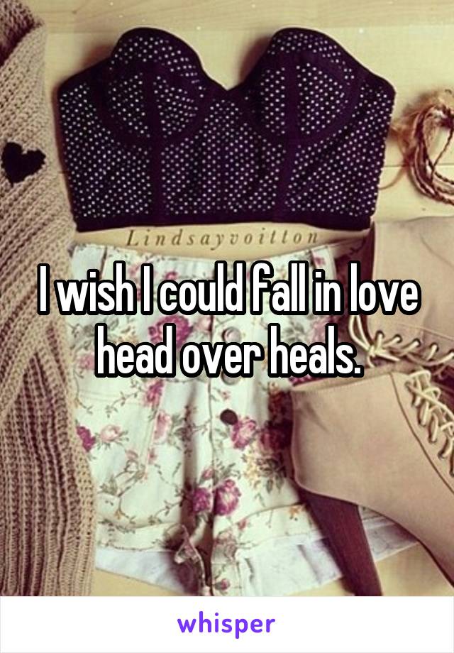 I wish I could fall in love head over heals.