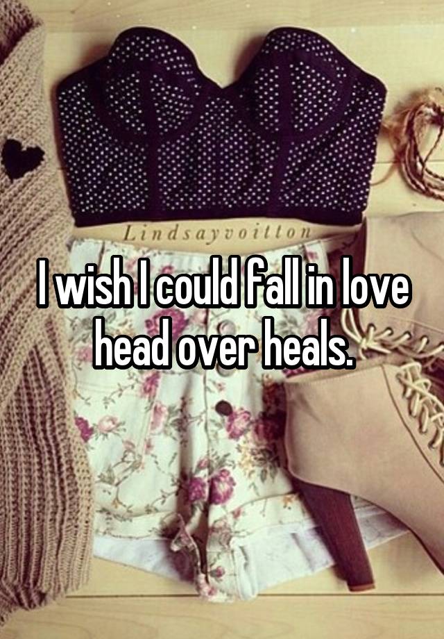 I wish I could fall in love head over heals.